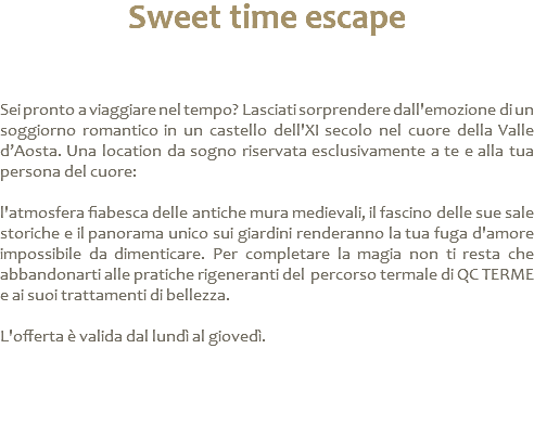 Sweet time escape Sei pronto a viaggiare nel tempo? Lasciati sorprendere dall'emozione di un soggiorno romantico in un castello dell'XI secolo nel cuore della Valle d’Aosta. Una location da sogno riservata esclusivamente a te e alla tua persona del cuore: l'atmosfera fiabesca delle antiche mura medievali, il fascino delle sue sale storiche e il panorama unico sui giardini renderanno la tua fuga d'amore impossibile da dimenticare. Per completare la magia non ti resta che abbandonarti alle pratiche rigeneranti del percorso termale di QC TERME e ai suoi trattamenti di bellezza. L'offerta è valida dal lundì al giovedì. 