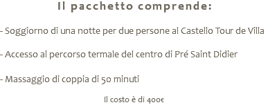 Il pacchetto comprende: - Soggiorno di una notte per due persone al Castello Tour de Villa - Accesso al percorso termale del centro di Pré Saint Didier - Massaggio di coppia di 50 minuti Il costo è di 400€